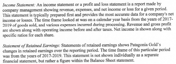 Income Statement: An income statement or a profit and loss statement is a report made by
company management showing revenue, expenses, and net income or loss for a given period.
This statement is typically prepared first and provides the most accurate data for a company's net
income or losses. The time frame looked at was on a calendar year basis from the years of 2017-
2019 of goods sold, and various expenses incurred during processing. Revenue and gross profit
are shown along with operating income before and after taxes. Net income is shown along with
specific ratios for each share.
Statement of Retained Earnings: Statements of retained earnings shows Patagonia Gold's
changes in retained earnings over the reporting period. The time frame of this particular period
was from the years of 2017-2019. This statement is not shown individually as a separate
financial statement, but rather a figure within the Balance Sheet statement.
