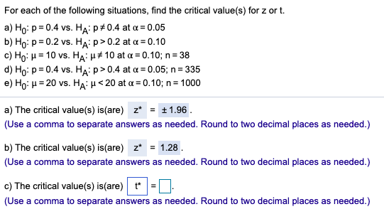 For each of the following situations, find the critical value(s) for z or t.
a) Ho: p = 0.4 vs. HẠ: p+0.4 at a = 0.05
b) Họ: p = 0.2 vs. HẠ: p> 0.2 at a = 0.10
c) Ho: H = 10 vs. HA: µ# 10 at a = 0.10; n= 38
d) Ho: p= 0.4 vs. HA: p>0.4 at a = 0.05; n = 335
e) Ho: H = 20 vs. HA: H< 20 at a = 0.10; n= 1000
a) The critical value(s) is(are) z* = t1.96.
(Use a comma to separate answers as needed. Round to two decimal places as needed.)
b) The critical value(s) is(are) z*
= 1.28.
(Use a comma to separate answers as needed. Round to two decimal places as needed.)
c) The critical value(s) is(are) t*
(Use a comma to separate answers as needed. Round to two decimal places as needed.)
