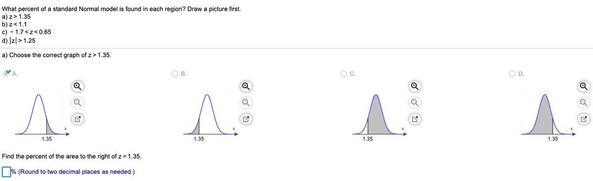 What percent of a standard Normal model is found in each region? Draw a picture first.
a) z>1.35
b) z<1.1
c) - 1.7 <z<0.65
d) Iz|> 1.25
a) Choose the correct graph of z>1.35.
A.
O B.
Oc.
O D.
1.35
1.35
1.35
1.35
Find the percent of the area to the right of z= 1.35.
% (Round to two decimal places as needed.)
