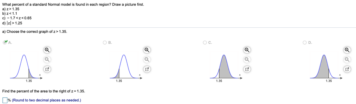 What percent of a standard Normal model is found in each region? Draw a picture first.
a) z> 1.35
b) z<1.1
c) - 1.7 <z<0.65
d) Iz|> 1.25
a) Choose the correct graph of z> 1.35.
O B.
Oc.
OD.
A.
A.
1.35
1.35
1.35
1.35
Find the percent of the area to the right of z= 1.35.
% (Round to two decimal places as needed.)
