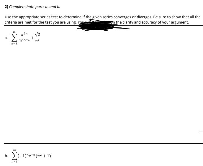 2) Complete both parts a. and b.
Use the appropriate series test to determine if the given series converges or diverges. Be sure to show that all the
criteria are met for the test you are using. You
h the clarity and accuracy of your argument.
a.
107-1
nº
>(-1)"e-"(n² + 1)
b.
n=1
