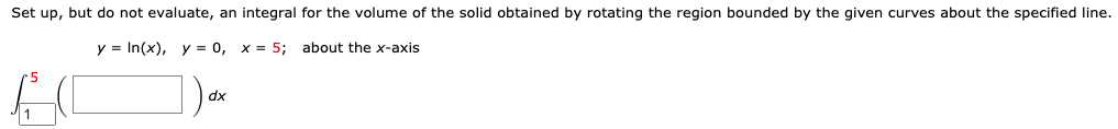 Set up, but do not evaluate, an integral for the volume of the solid obtained by rotating the region bounded by the given curves about the specified line.
y = In(x), y = 0, x = 5; about the x-axis
dx
