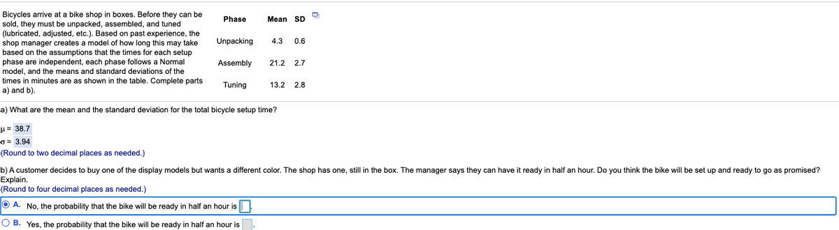 Bicycles arrive at a bike shop in boxes. Before they can be
sold, they must be unpacked, assembled, and tuned
(lubricated, adjusted, etc.). Based on past experience, the
shop manager creates a model of how long this may take
based on the assumptions that the times for each setup
phase are independent, each phase follows a Normal
model, and the means and standard deviations of the
Phase
Mean SD
Unpacking
4.3
0.6
Assembly
21.2
2.7
times in minutes are as shown in the table. Complete parts
a) and b).
Tuning
13.2
2.8
a) What are the mean and the standard deviation for the total bicycle setup time?
H= 38.7
O = 3.94
(Round to two decimal places as needed.)
b) A customer decides to buy one of the display models but wants a different color. The shop has one, still in the box. The manager says they can have it ready in half an hour. Do you think the bike will be set up and ready to go as promised?
Explain.
(Round to four decimal places as needed.)
O A. No, the probability that the bike will be ready in half an hour is
O B. Yes, the probability that the bike will be ready in half an hour is

