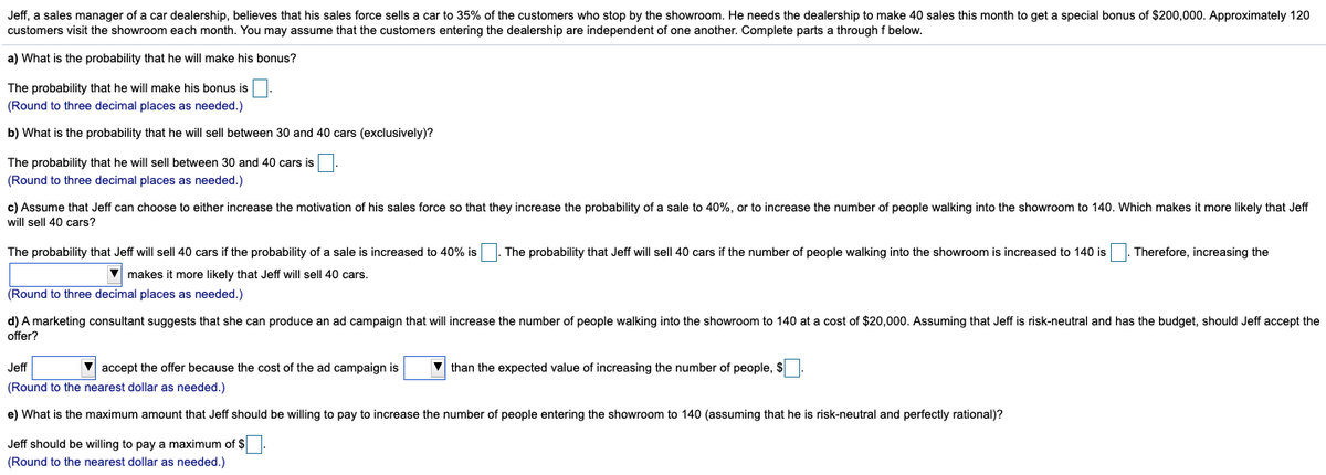 Jeff, a sales manager of a car dealership, believes that his sales force sells a car to 35% of the customers who stop by the showroom. He needs the dealership to make 40 sales this month to get a special bonus of $200,000. Approximately 120
customers visit the showroom each month. You may assume that the customers entering the dealership are independent of one another. Complete parts a through f below.
a) What is the probability that he will make his bonus?
The probability that he will make his bonus is
(Round to three decimal places as needed.)
b) What is the probability that he will sell between 30 and 40 cars (exclusively)?
The probability that he will sell between 30 and 40 cars is
(Round to three decimal places as needed.)
c) Assume that Jeff can choose to either increase the motivation of his sales force so that they increase the probability of a sale to 40%, or to increase the number of people walking into the showroom to 140. Which makes it more likely that Jeff
will sell 40 cars?
The probability that Jeff will sell| 40 cars if the probability of a sale is increased to 40% is . The probability that Jeff will sell 40 cars
the number of people walking into the showroom is increased to 140 is
Therefore, increasing the
V makes it more likely that Jeff will sell 40 cars.
(Round to three decimal places as needed.)
d) A marketing consultant suggests that she can produce an ad campaign that will increase the number of people walking into the showroom to 140 at a cost of $20,000. Assuming that Jeff is risk-neutral and has the budget, should Jeff accept the
offer?
Jff
V accept the offer because the cost of the ad campaign is
V than the expected value of increasing the number of people, $ .
(Round to the nearest dollar as needed.)
e) What is the maximum amount that Jeff should be willing to pay to increase the number of people entering the showroom to 140 (assuming that he is risk-neutral and perfectly rational)?
Jeff should be willing to pay a maximum of $
(Round to the nearest dollar as needed.)
