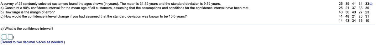 A survey of 25 randomly selected customers found the ages shown (in years). The mean is 31.52 years and the standard deviation is 9.52 years.
a) Construct a 90% confidence interval for the mean age of all customers, assuming that the assumptions and conditions for the confidence interval have been met.
b) How large is the margin of error?
c) How would the confidence interval change if you had assumed that the standard deviation was known to be 10.0 years?
25 39 41 34 33D
25 21 37 33 30
43 30 43 27 23
41 48 21 26 31
14 43 34 36 10
a) What is the confidence interval?
(Round to two decimal places as needed.)
