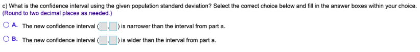 c) What is the confidence interval using the given population standard deviation? Select the correct choice below and fill in the answer boxes within your choice.
(Round to two decimal places as needed.)
O A. The new confidence interval ()is narrower than the interval from part a.
) is wider than the interval from part a.
O B. The new confidence interval (
