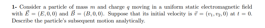 1- Consider a particle of mass m and charge q moving in a uniform static electromagnetic field
with E = (E,0, 0) and B = (B,0,0). Suppose that its initial velocity is ī = (v1, v2, 0) at t = 0.
Describe the particle's subsequent motion analytically.
