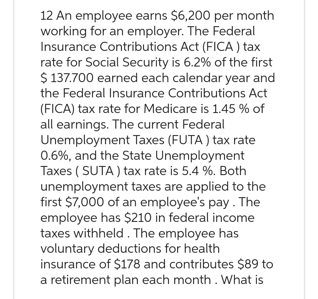 12 An employee earns $6,200 per month
working for an employer. The Federal
Insurance Contributions Act (FICA) tax
rate for Social Security is 6.2% of the first
$137.700 earned each calendar year and
the Federal Insurance Contributions Act
(FICA) tax rate for Medicare is 1.45 % of
all earnings. The current Federal
Unemployment Taxes (FUTA) tax rate
0.6%, and the State Unemployment
Taxes (SUTA) tax rate is 5.4 %. Both
unemployment taxes are applied to the
first $7,000 of an employee's pay. The
employee has $210 in federal income
taxes withheld. The employee has
voluntary deductions for health
insurance of $178 and contributes $89 to
a retirement plan each month. What is