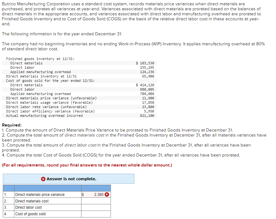 Butrico Manufacturing Corporation uses a standard cost system, records materials price variances when direct materials are
purchased, and prorates all variances at year-end. Variances associated with direct materials are prorated based on the balances of
direct materials in the appropriate accounts, and variances associated with direct labor and manufacturing overhead are prorated to
Finished Goods Inventory and to Cost of Goods Sold (COGS) on the basis of the relative direct labor cost in these accounts at year-
end.
The following information is for the year ended December 31:
The company had no beginning inventories and no ending Work-in-Process (WIP) Inventory. It applies manufacturing overhead at 80%
of standard direct labor cost.
Finished goods inventory at 12/31:
Direct materials
Direct labor
Applied manufacturing overhead
Direct materials inventory at 12/31
Cost of goods sold for the year ended 12/31:
Direct materials
Direct labor
Applied manufacturing overhead
Direct materials price variance (unfavorable)
Direct materials usage variance (favorable)
Direct labor rate variance (unfavorable)
Direct labor efficiency variance (favorable)
Actual manufacturing overhead incurred
1.
2.
3.
4.
Answer is not complete.
Required:
1. Compute the amount of Direct Materials Price Variance to be prorated to Finished Goods Inventory at December 31.
2. Compute the total amount of direct materials cost in the Finished Goods Inventory at December 31, after all materials variances have
been prorated.
3. Compute the total amount of direct labor cost in the Finished Goods Inventory at December 31, after all variances have been
prorated.
4. Compute the total Cost of Goods Sold (COGS) for the year ended December 31, after all variances have been prorated.
(For all requirements, round your final answers to the nearest whole dollar amount.)
Direct materials price variance
Direct materials cost
Direct labor cost
Cost of goods sold
$
$ 103,530
155, 295
124, 236
65,900
2,380
$ 414,120
880,005
704,004
11,900
17,850
23,800
5,950
821,100