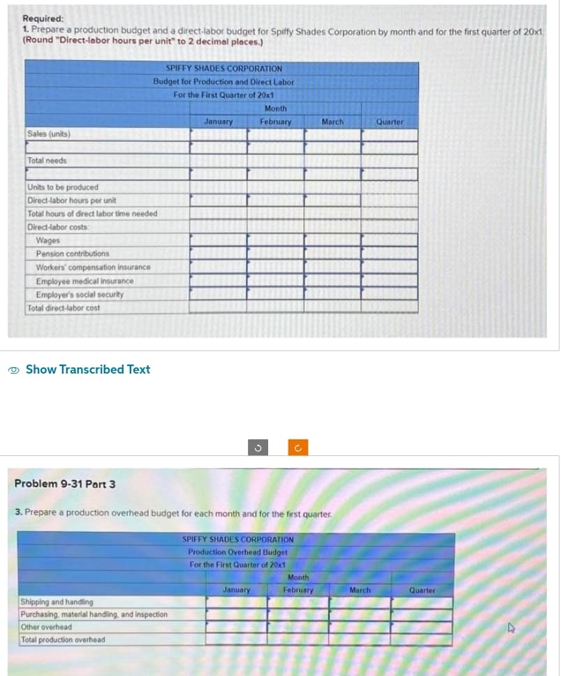 Required:
1. Prepare a production budget and a direct-labor budget for Spiffy Shades Corporation by month and for the first quarter of 20x1.
(Round "Direct-labor hours per unit" to 2 decimal places.)
Sales (units)
Total needs
Units to be produced
Direct-labor hours per unit
Total hours of direct labor time needed
Direct-labor costs:
Wages
Pension contributions
Workers' compensation insurance
Employee medical insurance
Employer's social security
Total direct-labor cost
Show Transcribed Text
SPIFFY SHADES CORPORATION
Budget for Production and Direct Labor
For the First Quarter of 20x1
Problem 9-31 Part 3
January
Shipping and handling
Purchasing, material handling, and inspection
Other overhead
Total production overhead
Month
February
3. Prepare a production overhead budget for each month and for the first quarter.
SPIFFY SHADES CORPORATION
Production Overhead Budget
For the First Quarter of 20x1
January
Ć
March
Month
February
March
Quarter
Quarter
4