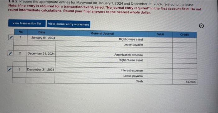 1. & 2. Prepare the appropriate entries for Maywood on January 1, 2024 and December 31, 2024, related to the lease.
Note: If no entry is required for a transaction/event, select "No journal entry required" in the first account field. Do not
round intermediate calculations. Round your final answers to the nearest whole dollar.
View transaction list
No
1
2
3
View journal entry worksheet
Date
January 01, 2024
December 31, 2024
December 31, 2024
General Journal
Right-of-use asset
Lease payable
Amortization expense
Right-of-use asset
Interest expense
Lease payable
Cash
Debit
Credit
140,000