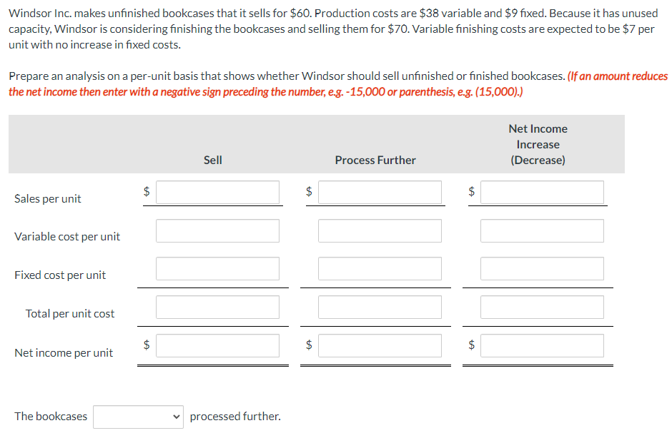 Windsor Inc. makes unfinished bookcases that it sells for $60. Production costs are $38 variable and $9 fixed. Because it has unused
capacity, Windsor is considering finishing the bookcases and selling them for $70. Variable finishing costs are expected to be $7 per
unit with no increase in fixed costs.
Prepare an analysis on a per-unit basis that shows whether Windsor should sell unfinished or finished bookcases. (If an amount reduces
the net income then enter with a negative sign preceding the number, e.g. -15,000 or parenthesis, e.g. (15,000).)
Sales per unit
Variable cost per unit
Fixed cost per unit
Total per unit cost
Net income per unit
The bookcases
$
CA
$
LA
Sell
processed further.
$
+A
$
LA
Process Further
$
tA
tA
$
Net Income
Increase
(Decrease)