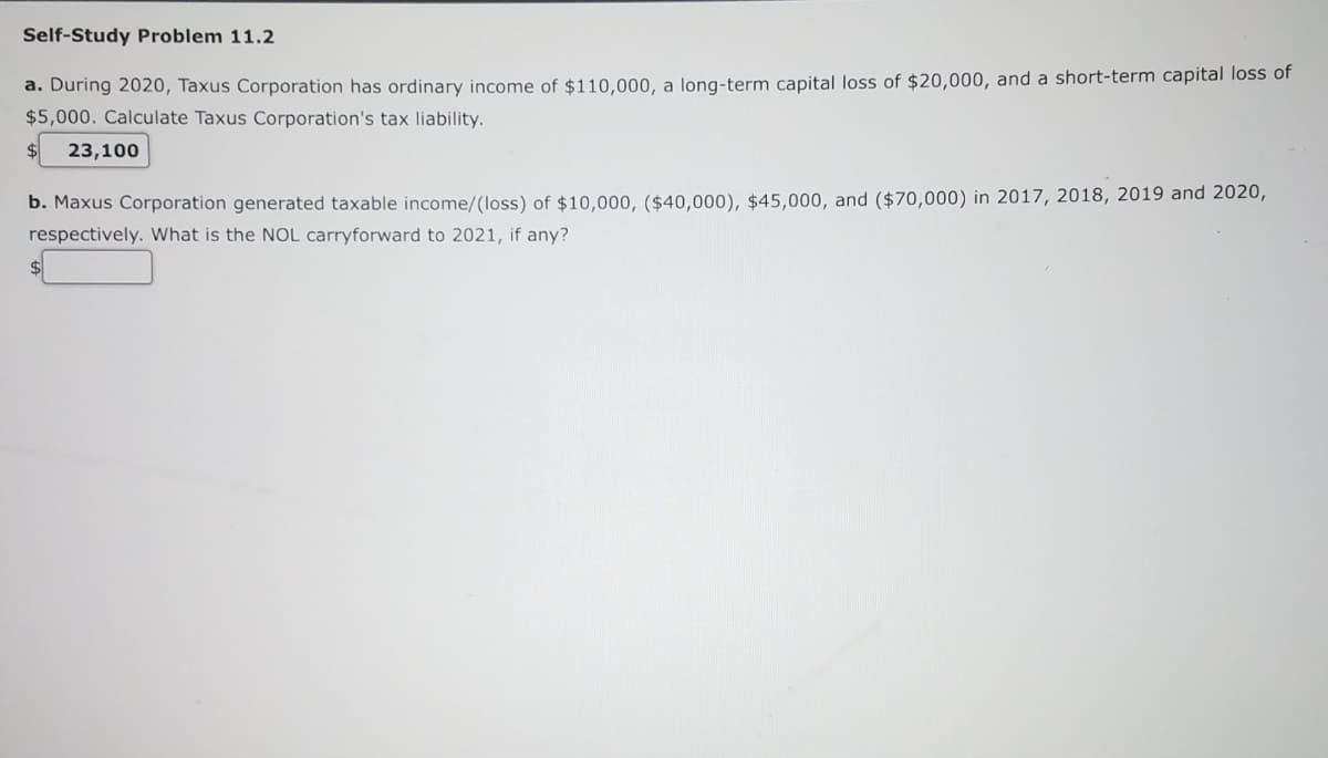 Self-Study Problem 11.2
a. During 2020, Taxus Corporation has ordinary income of $110,000, a long-term capital loss of $20,000, and a short-term capital loss of
$5,000. Calculate Taxus Corporation's tax liability.
23,100
b. Maxus Corporation generated taxable income/(loss) of $10,000, ($40,000), $45,000, and ($70,000) in 2017, 2018, 2019 and 2020,
respectively. What is the NOL carryforward to 2021, if any?