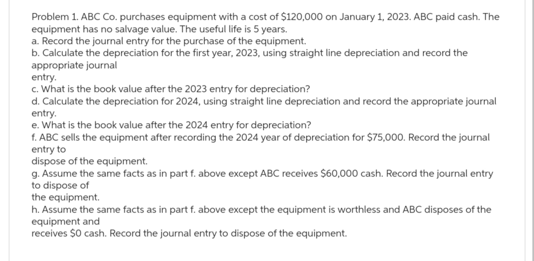 Problem 1. ABC Co. purchases equipment with a cost of $120,000 on January 1, 2023. ABC paid cash. The
equipment has no salvage value. The useful life is 5 years.
a. Record the journal entry for the purchase of the equipment.
b. Calculate the depreciation for the first year, 2023, using straight line depreciation and record the
appropriate journal
entry.
c. What is the book value after the 2023 entry for depreciation?
d. Calculate the depreciation for 2024, using straight line depreciation and record the appropriate journal
entry.
e. What is the book value after the 2024 entry for depreciation?
f. ABC sells the equipment after recording the 2024 year of depreciation for $75,000. Record the journal
entry to
dispose of the equipment.
g. Assume the same facts as in part f. above except ABC receives $60,000 cash. Record the journal entry
to dispose of
the equipment.
h. Assume the same facts as in part f. above except the equipment is worthless and ABC disposes of the
equipment and
receives $0 cash. Record the journal entry to dispose of the equipment.