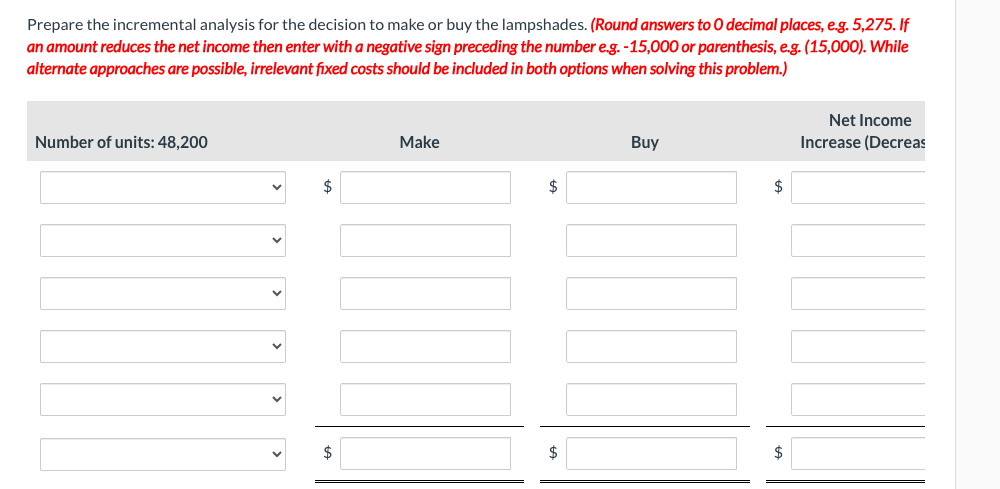 Prepare the incremental analysis for the decision to make or buy the lampshades. (Round answers to O decimal places, e.g. 5,275. If
an amount reduces the net income then enter with a negative sign preceding the number e.g. -15,000 or parenthesis, e.g. (15,000). While
alternate approaches are possible, irrelevant fixed costs should be included in both options when solving this problem.)
Number of units: 48,200
$
$
Make
$
$
Buy
$
$
Net Income
Increase (Decreas