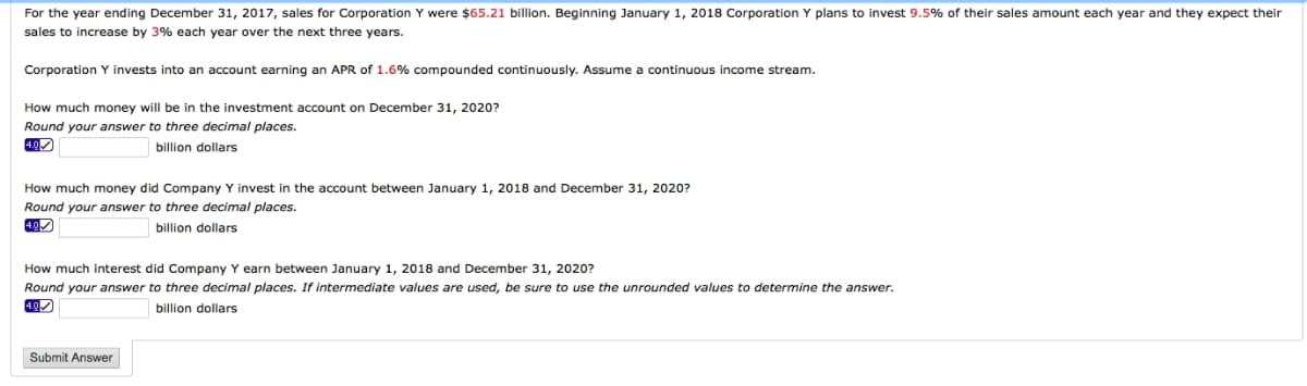 For the year ending December 31, 2017, sales for Corporation Y were $65.21 billion. Beginning January 1, 2018 Corporation Y plans to invest 9.5% of their sales amount each year and they expect their
sales to increase by 3% each year over the next three years.
Corporation invests into an account earning an APR of 1.6% compounded continuously. Assume a continuous income stream.
How much money will be in the investment account on December 31, 2020?
Round your answer to three decimal places.
billion dollars
How much money did Company Y invest in the account between January 1, 2018 and December 31, 2020?
Round your answer to three decimal places.
4.0✓
billion dollars
How much interest did Company Y earn between January 1, 2018 and December 31, 2020?
Round your answer to three decimal places. If intermediate values are used, be sure to use the unrounded values to determine the answer.
4.0✓
billion dollars
Submit Answer