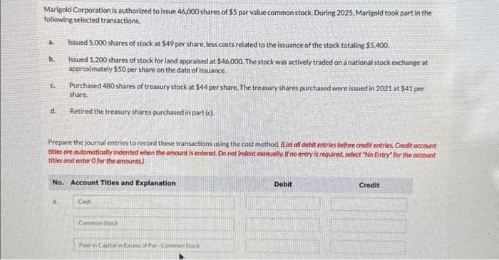 Marigold Corporation is authorized to issue 46,000 shares of $5 par value common stock. During 2025, Marigold took part in the
following selected transactions.
a.
b.
C.
d.
Issued 5,000 shares of stock at $49 per share, less costs related to the issuance of the stock totaling $5,400.
Issued 1,200 shares of stock for land appraised at $46,000. The stock was actively traded on a national stock exchange at
approximately $50 per share on the date of issuance.
Purchased 480 shares of treasury stock at $44 per share. The treasury shares purchased were issued in 2021 at $41 per
share.
Retired the treasury shares purchased in part (c).
Prepare the journal entries to record these transactions using the cost method. (List all debit entries before credit entries. Credit account
titles are automatically indented when the amount is entered. Do not indent manually. If no entry is required, select "No Entry for the account
titles and enter O for the amounts)
a
No. Account Titles and Explanation
Cash
Common Stock
Paid in Capital in Excess of Par Common Stock
Debit
Credit