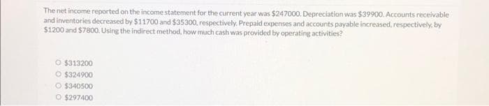 The net income reported on the income statement for the current year was $247000. Depreciation was $39900. Accounts receivable
and inventories decreased by $11700 and $35300, respectively. Prepaid expenses and accounts payable increased, respectively, by
$1200 and $7800. Using the indirect method, how much cash was provided by operating activities?
O $313200
O $324900
O $340500
O $297400