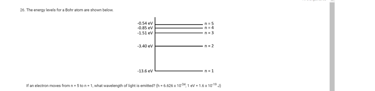 26. The energy levels for a Bohr atom are shown below.
-0.54 eV
-0.85 eV
n = 5
n = 4
n = 3
-1.51 eV
-3.40 ev
n = 2
-13.6 ev
n = 1
If an electron moves from n = 5 to n = 1, what wavelength of light is emitted? (h = 6.626 x 1034, 1 ev = 1.6 x 1019 J)
