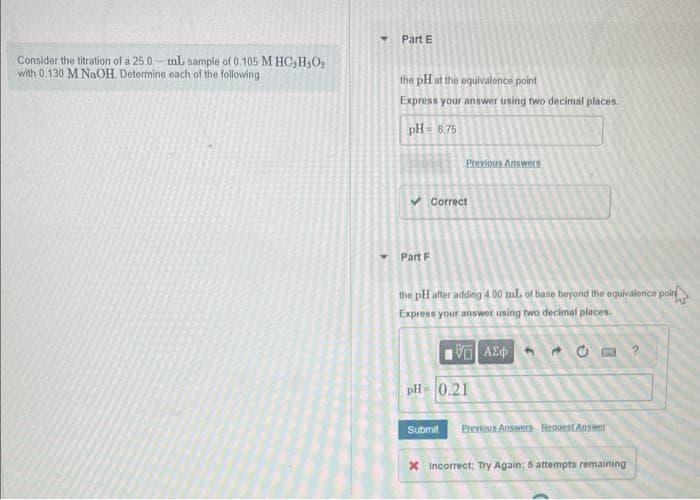 Consider the titration of a 25.0-ml sample of 0.105 M HC₂H₂O₂
with 0.130 M NaOH. Determine each of the following
Part E
the pH at the equivalence point
Express your answer using two decimal places.
pH = 8.75
Previous Answers
✓ Correct
Part F
the pH after adding 4.00 ml. of base beyond the equivalence poin
Express your answer using two decimal places.
195] ΑΣΦ
pH= 0.21
30
Submit Previous Answers Request Answer
x Incorrect; Try Again; 5 attempts remaining