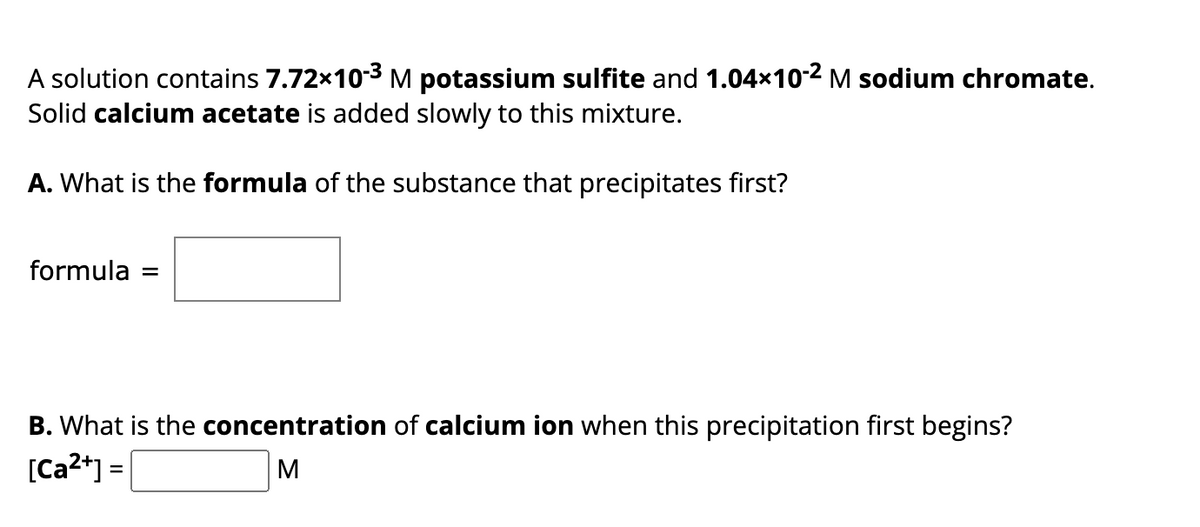 A solution contains 7.72x10-³ M potassium sulfite and 1.04×10-² M sodium chromate.
Solid calcium acetate is added slowly to this mixture.
A. What is the formula of the substance that precipitates first?
formula =
B. What is the concentration of calcium ion when this precipitation first begins?
[Ca²+] =
M