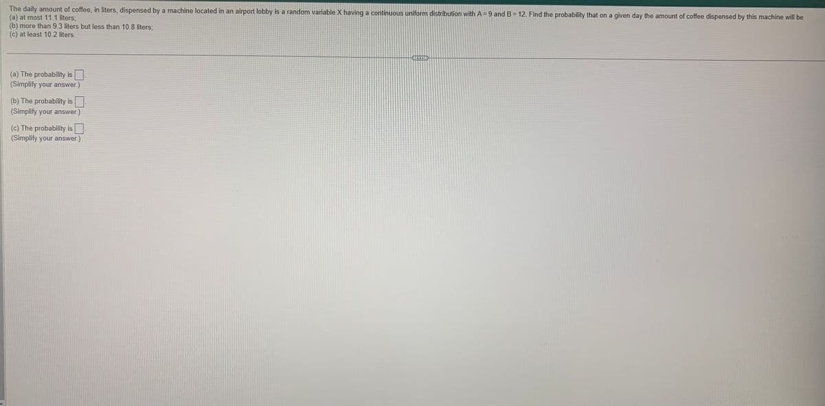 The daily amount of coffee, in liters, dispensed by a machine located in an airport lobby is a random variable X having a continuous uniform distribution with A= 9 and B = 12. Find the probability that on a given day the amount of coffee dispensed by this machine will be
(a) at most 11.1 liters;
(b) more than 9.3 liters but less than 10.8 liters;
(c) at least 10.2 liters.
(a) The probability is ☐
(Simplify your answer.)
(b) The probability is
(Simplify your answer.)
(c) The probability is☐
(Simplify your answer.)