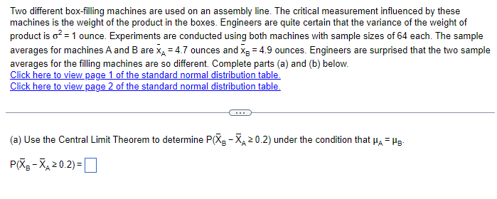 Two different box-filling machines are used on an assembly line. The critical measurement influenced by these
machines is the weight of the product in the boxes. Engineers are quite certain that the variance of the weight of
product is o² = 1 ounce. Experiments are conducted using both machines with sample sizes of 64 each. The sample
averages for machines A and B are X = 4.7 ounces and x = 4.9 ounces. Engineers are surprised that the two sample
averages for the filling machines are so different. Complete parts (a) and (b) below.
Click here to view page 1 of the standard normal distribution table.
Click here to view page 2 of the standard normal distribution table.
(a) Use the Central Limit Theorem to determine P(X-X≥0.2) under the condition that μA - HB-
P(XB-XA≥0.2)=