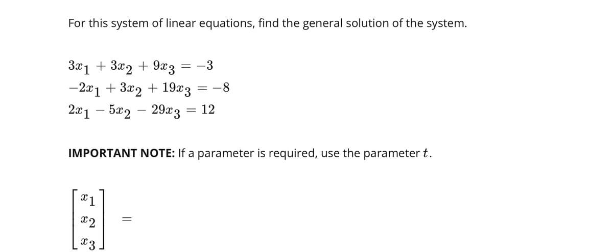 For this system of linear equations, find the general solution of the system.
3x1 + 3x2 + 9x3
=
-2x1 + 3x2 + 19x3
-3
= -8
2x15x2 - 29x3 = 12
IMPORTANT NOTE: If a parameter is required, use the parameter t.
x1
x2
x3.
=