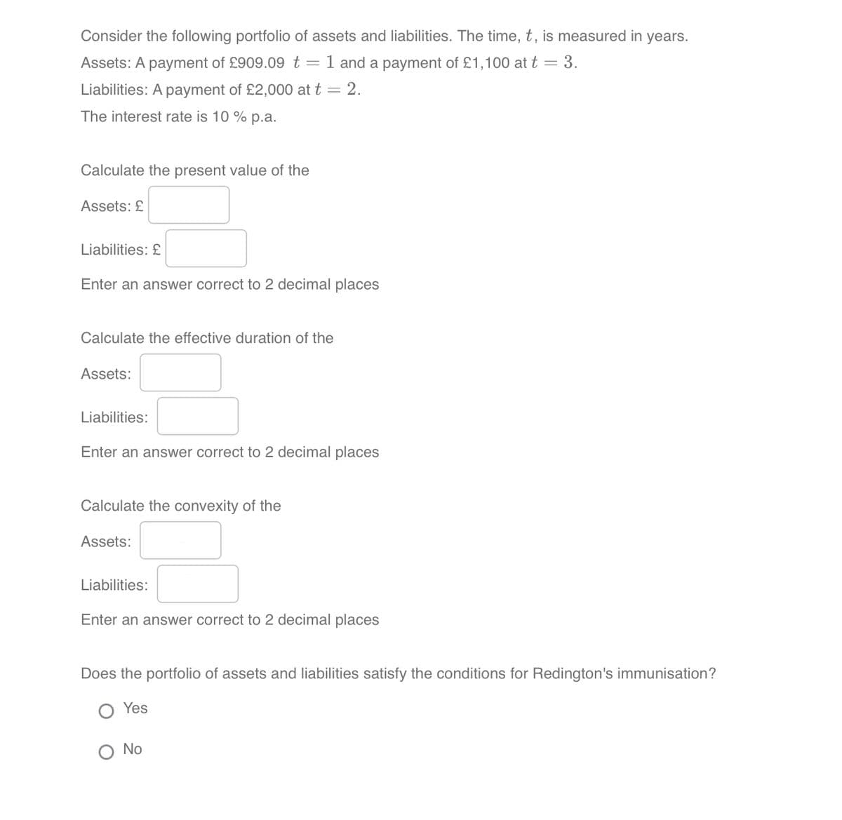 Consider the following portfolio of assets and liabilities. The time, t, is measured in years.
Assets: A payment of £909.09 t = 1 and a payment of £1,100 at t = 3.
Liabilities: A payment of £2,000 at t = 2.
The interest rate is 10% p.a.
Calculate the present value of the
Assets: £
Liabilities: £
Enter an answer correct to 2 decimal places
Calculate the effective duration of the
Assets:
Liabilities:
Enter an answer correct to 2 decimal places
Calculate the convexity of the
Assets:
Liabilities:
Enter an answer correct to 2 decimal places
Does the portfolio of assets and liabilities satisfy the conditions for Redington's immunisation?
Yes
Ο Νο