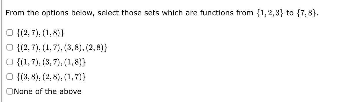 From the options below, select those sets which are functions from {1,2,3} to {7,8}.
O {(2,7), (1,8)}
{(2, 7), (1, 7), (3, 8), (2, 8)}
O {(1,7), (3, 7), (1,8)}
O {(3,8), (2,8), (1,7)}
ONone of the above