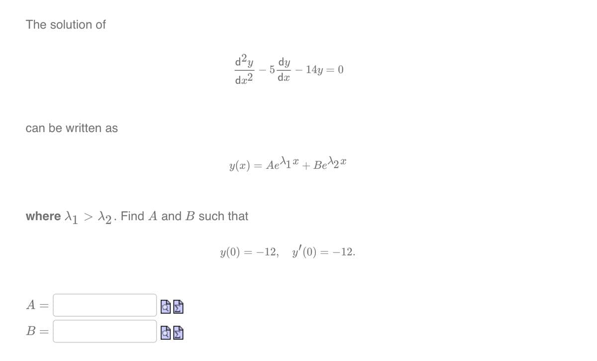 The solution of
can be written as
A =
=
B
where >₁ > >2. Find A and B such that
=
d²y
00
dx2
dy
5.
dx
y(x) = Ae^1x
14y = 0
+ Be¹2x
y(0) = -12, y' (0) = −12.