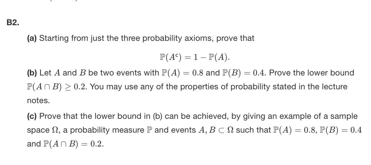 B2.
(a) Starting from just the three probability axioms, prove that
P(A) = 1 − P(A).
(b) Let A and B be two events with P(A) = 0.8 and P(B) = 0.4. Prove the lower bound
P(ANB) ≥ 0.2. You may use any of the properties of probability stated in the lecture
notes.
(c) Prove that the lower bound in (b) can be achieved, by giving an example of a sample
space, a probability measure P and events A, BCN such that P(A) = 0.8, P(B) = 0.4
and P(ANB) = 0.2.