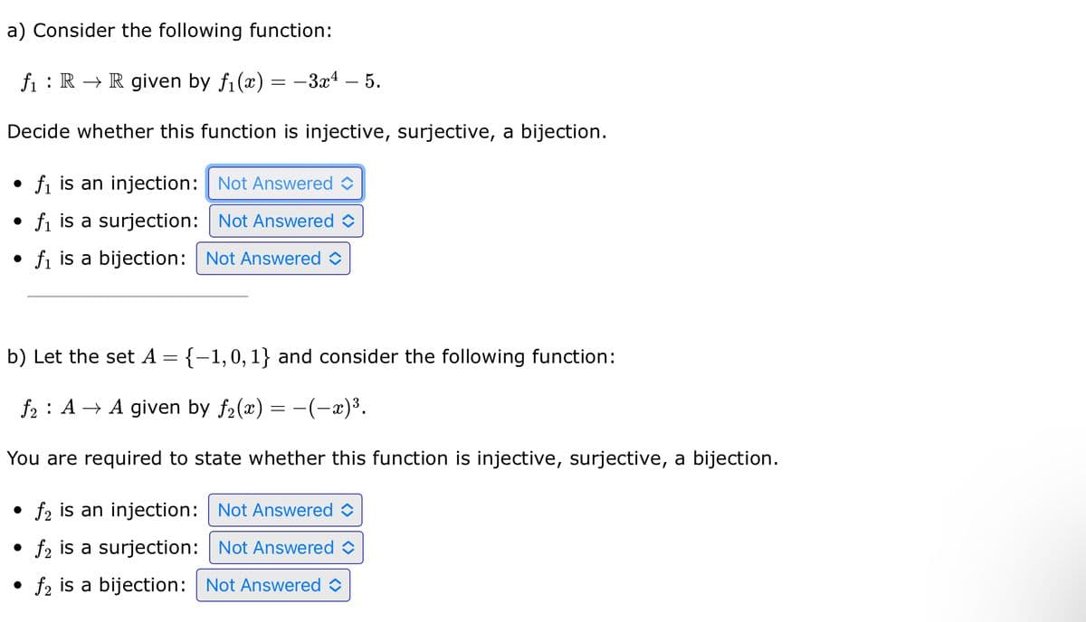 a) Consider the following function:
f₁ R R given by f₁(x) = -3x4 - 5.
Decide whether this function is injective, surjective, a bijection.
• f₁ is an injection: Not Answered
• f₁ is a surjection: Not Answered
• f₁ is a bijection: Not Answered
b) Let the set A = {-1,0, 1} and consider the following function:
f₂ : A → A given by ƒ₂(x) = −(−x)³.
You are required to state whether this function is injective, surjective, a bijection.
• f₂ is an injection: Not Answered
●
f2 is a surjection: Not Answered
• f₂ is a bijection: Not Answered