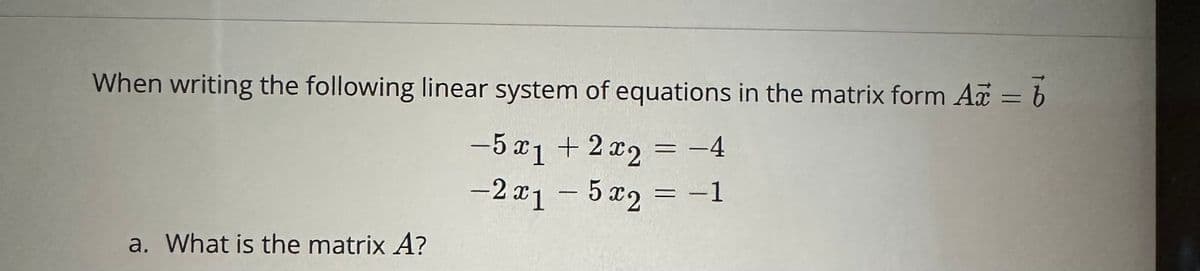 When writing the following linear system of equations in the matrix form Ax = b
-5x1 + 2x2 = -4
-2x₁ - 5x2 = −1
a. What is the matrix A?