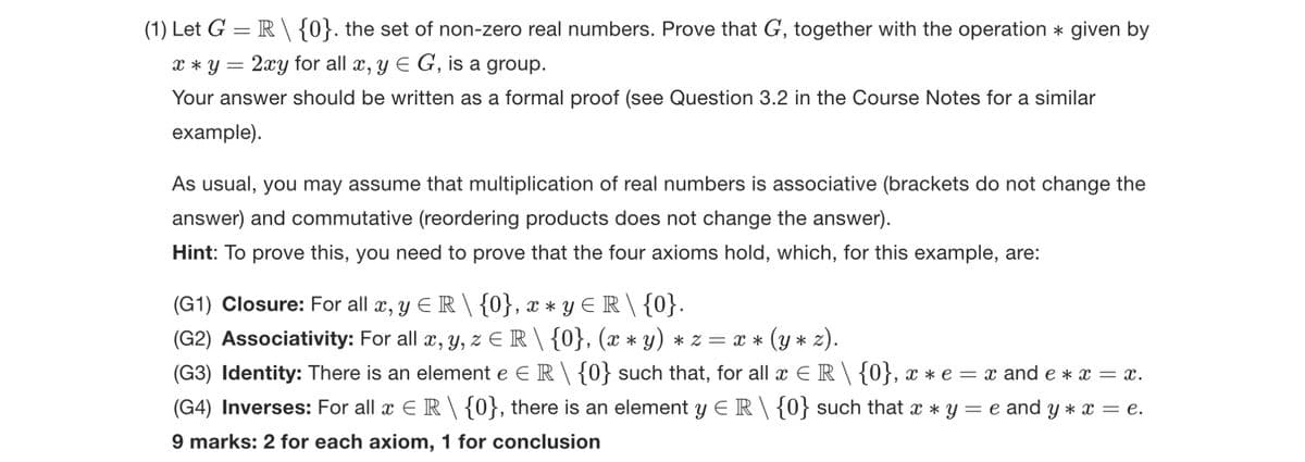 (1) Let G = R \ {0}. the set of non-zero real numbers. Prove that G, together with the operation * given by
xy=2xy for all x, y Є G, is a group.
Your answer should be written as a formal proof (see Question 3.2 in the Course Notes for a similar
example).
As usual, you may assume that multiplication of real numbers is associative (brackets do not change the
answer) and commutative (reordering products does not change the answer).
Hint: To prove this, you need to prove that the four axioms hold, which, for this example, are:
(G1) Closure: For all x, y = R \ {0}, x * y = R \ {0}.
(G2) Associativity: For all x, y, z Є R \ {0}, (x * y) * z = x * (y * z).
(G3) Identity: There is an element e Є R \ {0} such that, for all x R \ {0}, x * e =
= x and e* x = x.
(G4) Inverses: For all x = R \ {0}, there is an element y EЄ R \ {0} such that x * y = e and y* x = e.
9 marks: 2 for each axiom, 1 for conclusion