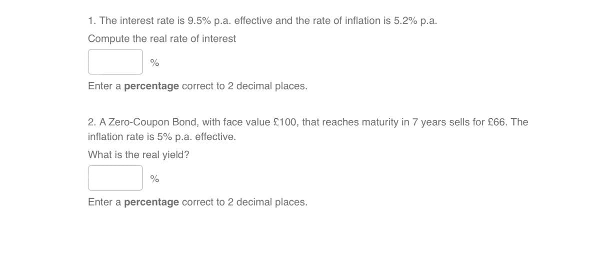 1. The interest rate is 9.5% p.a. effective and the rate of inflation is 5.2% p.a.
Compute the real rate of interest
%
Enter a percentage correct to 2 decimal places.
2. A Zero-Coupon Bond, with face value £100, that reaches maturity in 7 years sells for £66. The
inflation rate is 5% p.a. effective.
What is the real yield?
%
Enter a percentage correct to 2 decimal places.