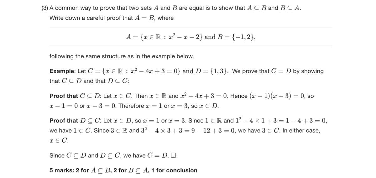 (3) A common way to prove that two sets A and B are equal is to show that AC B and B C A.
Write down a careful proof that A
=
B, where
A = {x Є R : x² − x − 2} and B = {−1,2},
following the same structure as in the example below.
Example: Let C
=
-
{x ЄR: x2 4x+3=0} and D = {1,3}. We prove that C
that CCD and that D C C:
= D by showing
-
Proof that C C D: Let x E C. Then x Є R and x² - 4x + 3 = 0. Hence (x − 1)(x − 3) = 0, so
x 10 or x 3 = 0. Therefore x
Proof that DC C: Let x E D, so x
we have 1 Є C. Since 3 Є R and 32
x = C.
=
=
1 or x
= 1 or x
= 3, so x E D.
=
3. Since 1 R and 1² - 4 × 1+3=1−4+3 = 0,
- 4 × 3+3=9-12+3 = 0, we have 3 Є C. In either case,
Since CCD and DC C, we have C = D. ■□.
5 marks: 2 for AC B, 2 for BC A, 1 for conclusion