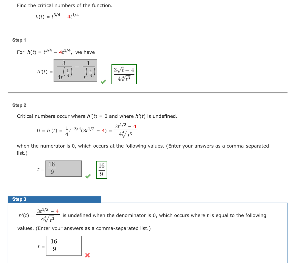 Find the critical numbers of the function.
h(t) = t3/4 – 4t/4
Step 1
For h(t) = t3/4 – 4t/4, we have
3Vi – 4
h'(t) =
4t
(t)
Step 2
Critical numbers occur where h'(t)
= 0 and where h'(t) is undefined.
3t/2 .
- 4
0 = h'(t) = t-3/4(3t/2 – 4)
4
when the numerator is 0, which occurs at the following values. (Enter your answers as a comma-separated
list.)
16
16
t =
9
Step 3
3t/2
h'(t) =
- 4
is undefined when the denominator is 0, which occurs where t is equal to the following
values. (Enter your answers as a comma-separated list.)
16
t =
9
