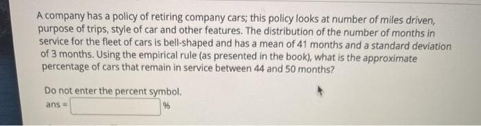 A company has a policy of retiring company cars; this policy looks at number of miles driven,
purpose of trips, style of car and other features. The distribution of the number of months in
service for the fleet of cars is bell-shaped and has a mean of 41 months and a standard deviation
of 3 months. Using the empirical rule (as presented in the book), what is the approximate
percentage of cars that remain in service between 44 and 50 months?
Do not enter the percent symbol.
ans =
