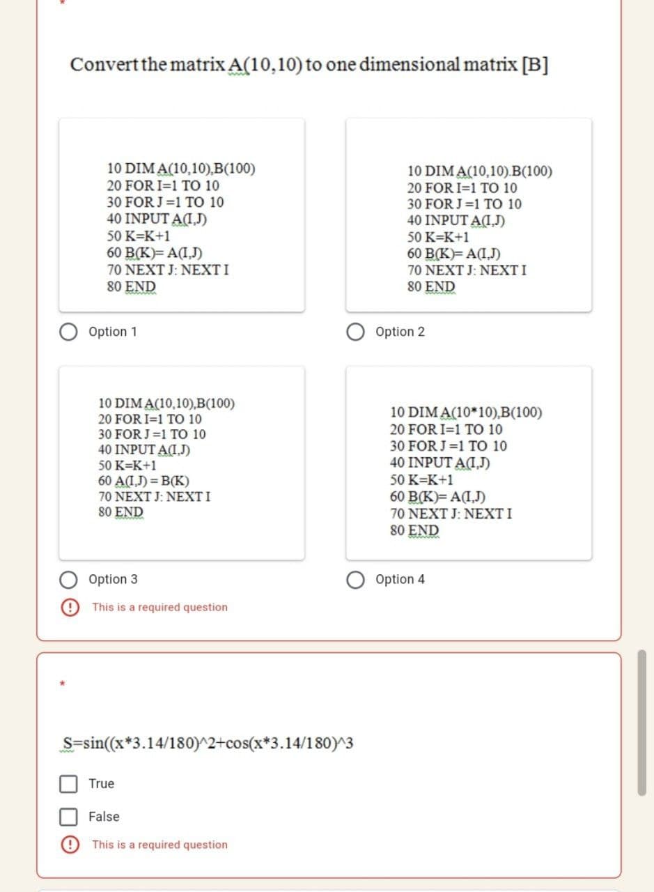 Convert the matrix A(10,10) to one dimensional matrix [B]
10 DIM A(10,10),B(100)
20 FOR I=1 TO 10
10 DIM A(10,10).B(100)
20 FOR I=1 TO 10
30 FOR J=1 TO 10
40 INPUT A(I,J)
30 FOR J=1 TO 10
40 INPUT A(I,J)
50 K=K+1
50 K=K+1
60 B(K)= A(I,J)
70 NEXT J: NEXT I
80 END
60 B(K)= A(I,J)
70 NEXT J: NEXTI
80 END
Option 1
Option 2
10 DIM A(10,10),B(100)
10 DIM A(10*10),B(100)
20 FOR I=1 TO 10
30 FOR J=1 TO 10
40 INPUT A(I.J)
50 K=K+1
20 FOR I=1 TO 10
30 FOR J=1 TO 10
40 INPUT AI.J)
50 K=K+1
60 A(IJ) = B(K)
70 NEXT J: NEXTI
80 END
60 B(K)= A(I,J)
70 NEXT J: NEXTI
80 END
Option 3
Option 4
This is a required question
S=sin((x*3.14/180)^2+cos(x*3.14/180)^3
True
False
This is a required question
