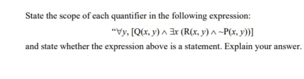 State the scope of each quantifier in the following expression:
"Vy, [Q(x, y) ^ 3r (R(x, y) ^ ~P(x, y))]
and state whether the expression above is a statement. Explain your answer.
