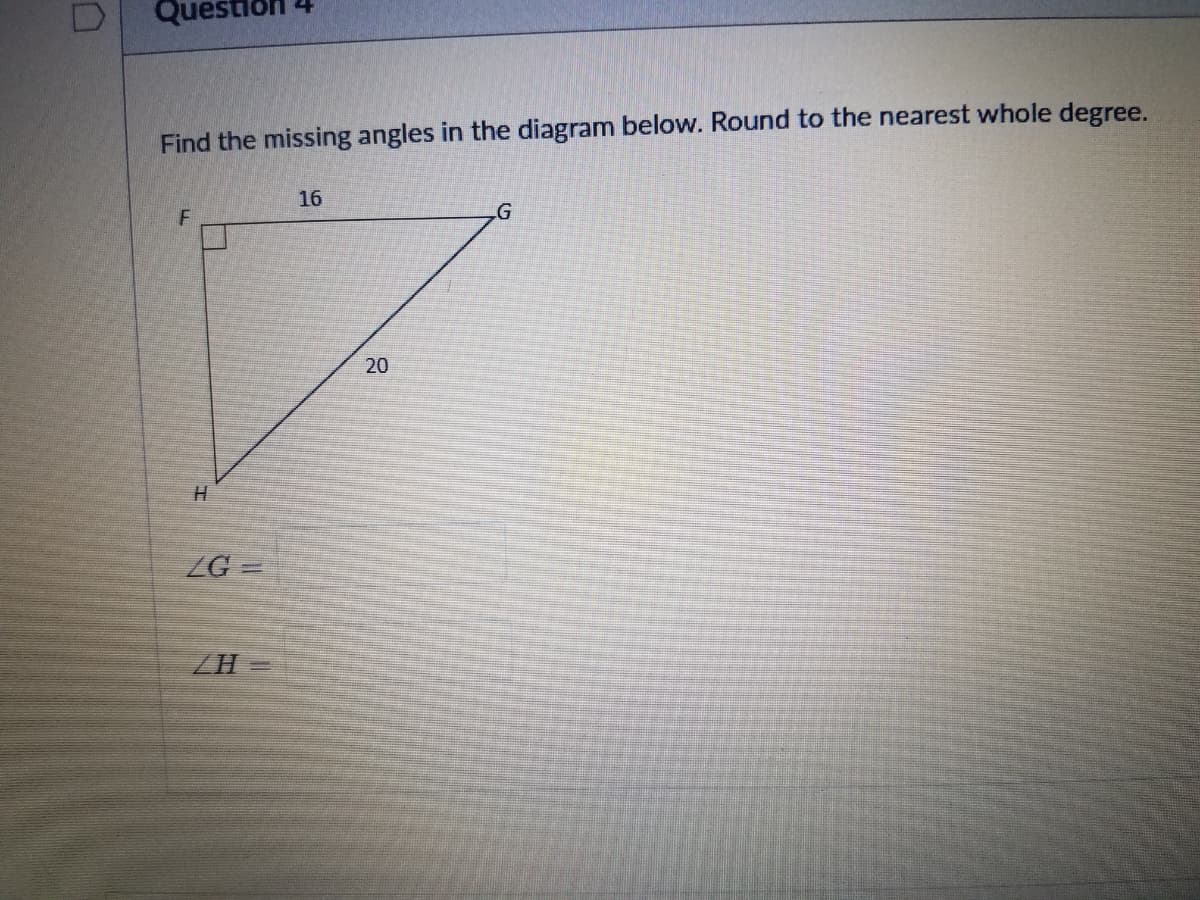 Questio
Find the missing angles in the diagram below. Round to the nearest whole degree.
16
G
20
ZG =
ZH =
