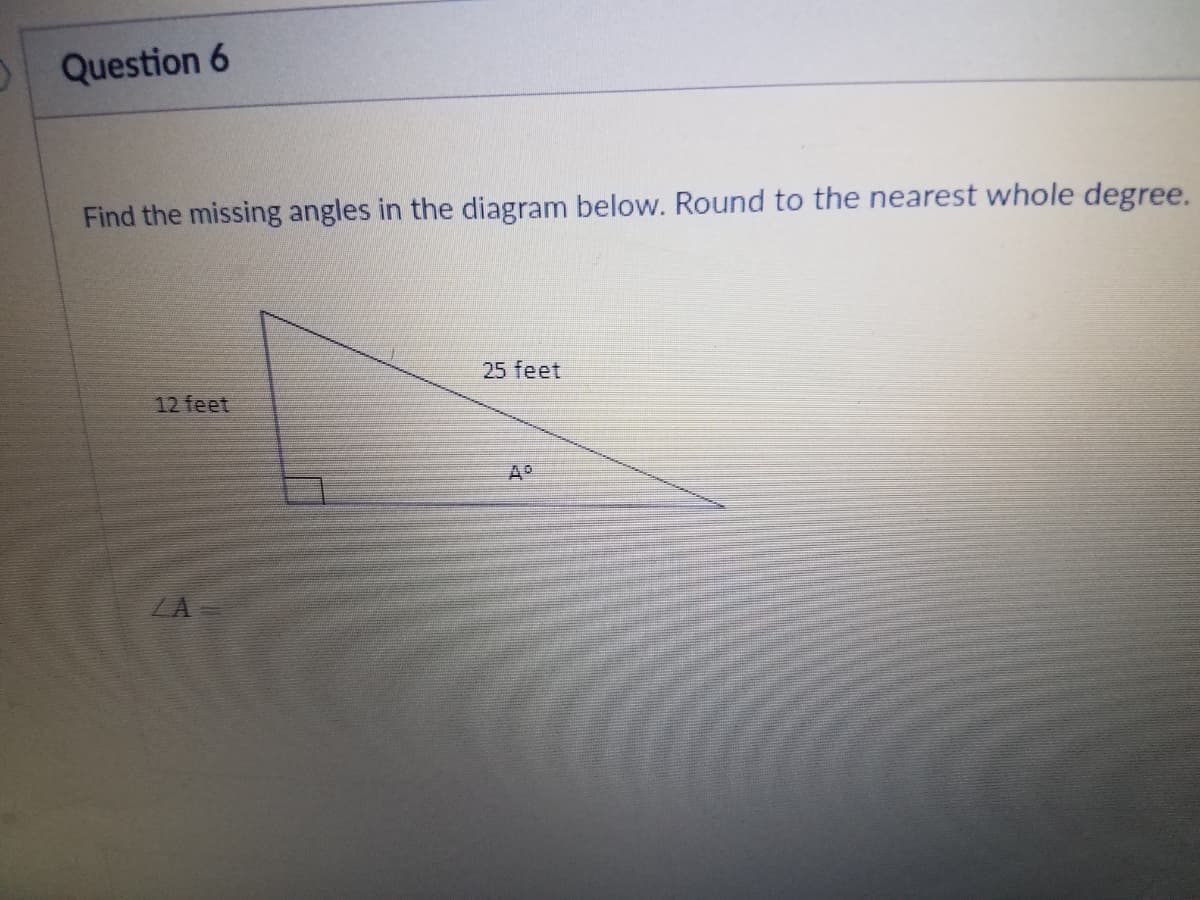 Question 6
Find the missing angles in the diagram below. Round to the nearest whole degree.
25 feet
12 feet
ZA
