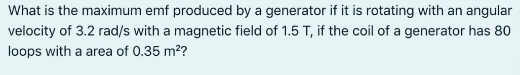 What is the maximum emf produced by a generator if it is rotating with an angular
velocity of 3.2 rad/s with a magnetic field of 1.5 T, if the coil of a generator has 80
loops with a area of 0.35 m²?