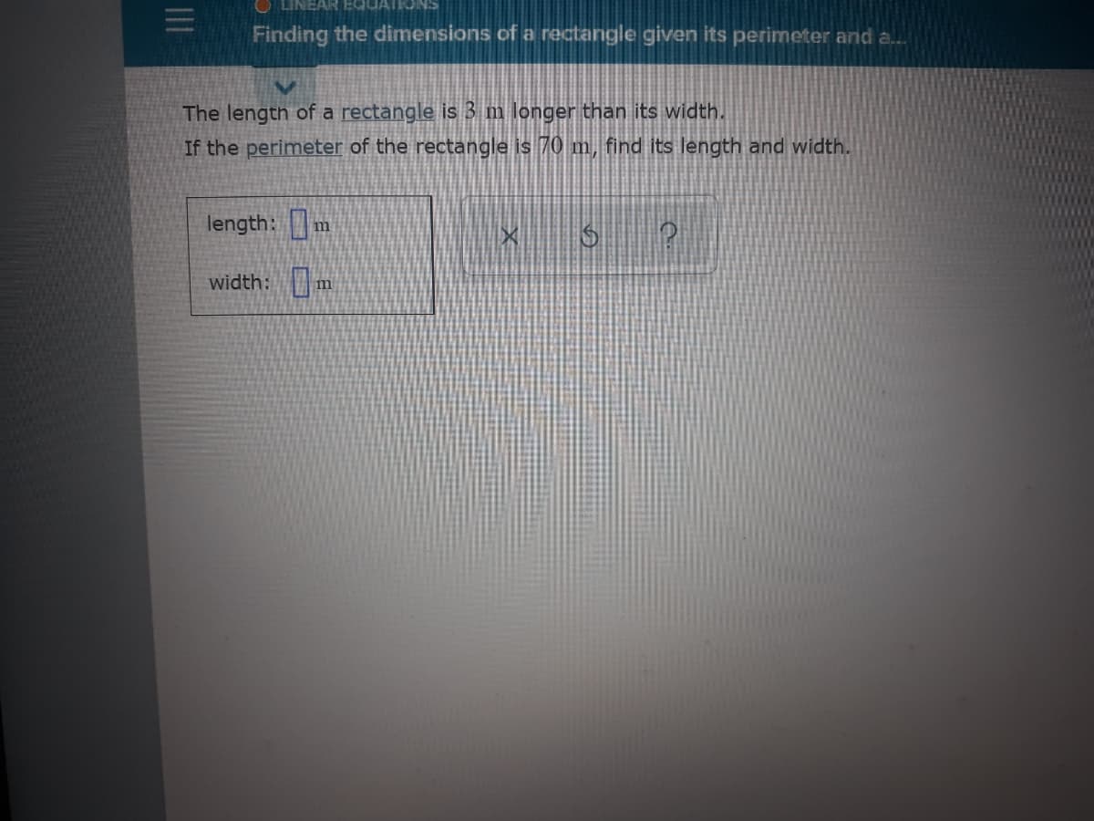O LINEAR EQUA
Finding the dimensions of a rectangle given its perimeter and a.
The length of a rectangle is 3 m longer than its width.
If the perimeter of the rectangle is 70 m, find its length and width.
length: m
width:m

