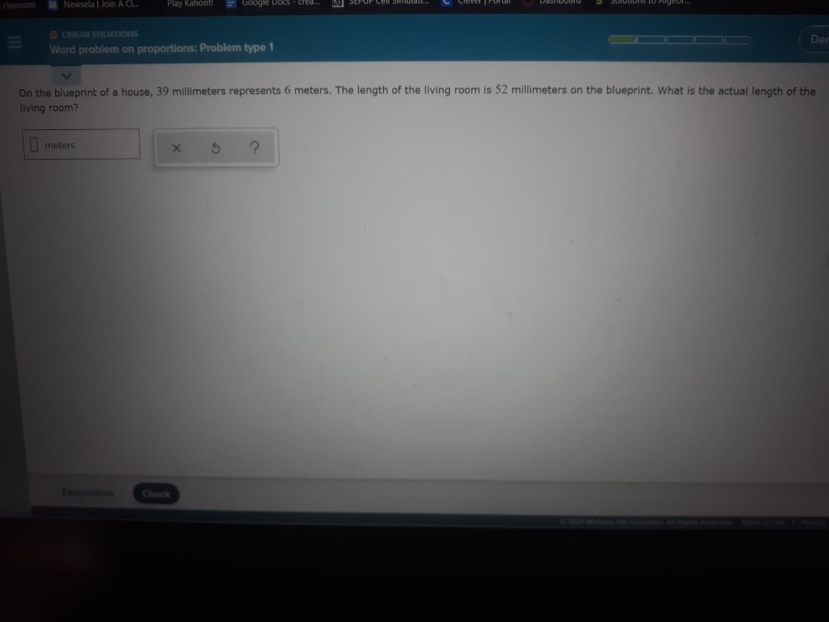 -clasroom
I Newsela | Join A Cl.
Play Kahoot!
E GOogle Docs - crea...
A SEP
Aigebr.
O LINEAR EQUATIONS
Der
Word problem on proportions: Problem type 1
On the blueprint of a house, 39 millimeters represents 6 meters. The length of the living room is 52 millimeters on the blueprint. What is the actual length of the
living room?
meters
Explanation
Check
