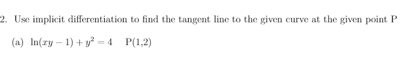 2. Use implicit differentiation to find the tangent line to the given curve at the given point P
(a) In(ry – 1) + y² = 4 P(1,2)
-
