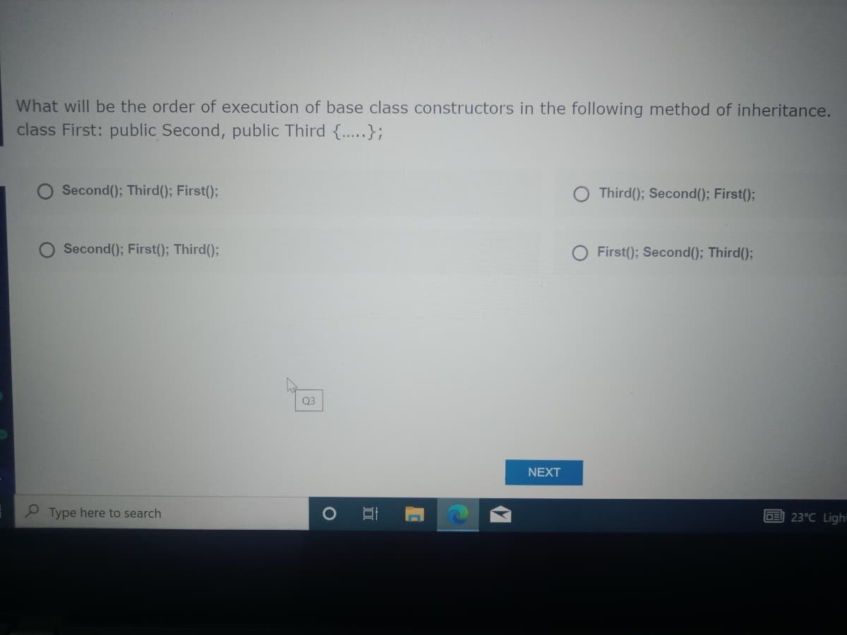 What will be the order of execution of base class constructors in the following method of inheritance.
class First: public Second, public Third {..};
Second(); Third(); First();
Third(); Second(); First();
Second(); First(); Third();
First(); Second(); Third();
Q3
NEXT
Type here to search
23°C Ligh"
C
