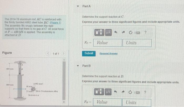 The 2014-T6 aluminum rod AC is reinforced with
the firmly bonded A992 steel tube BC (Figure 1)
The assembly fits snugly between the rigid
supports so that there is no gap at C. An axial force
of P-420 kN is applied. The assembly is
attached at D.
Figure
400
100m
50 mm.
A wel
1 of 1 >
25 mil 2014-16 aluminum alloy
Seationa
Part A
Determine the support reaction at C
Express your answer to three significant figures and include appropriate units.
Fo-
Submit
Part B
Value
Fo-
Request Answer
Determine the support reaction at D.
Express your answer to three significant figures and include appropriate units.
HA
Value
Units
→
?
Units