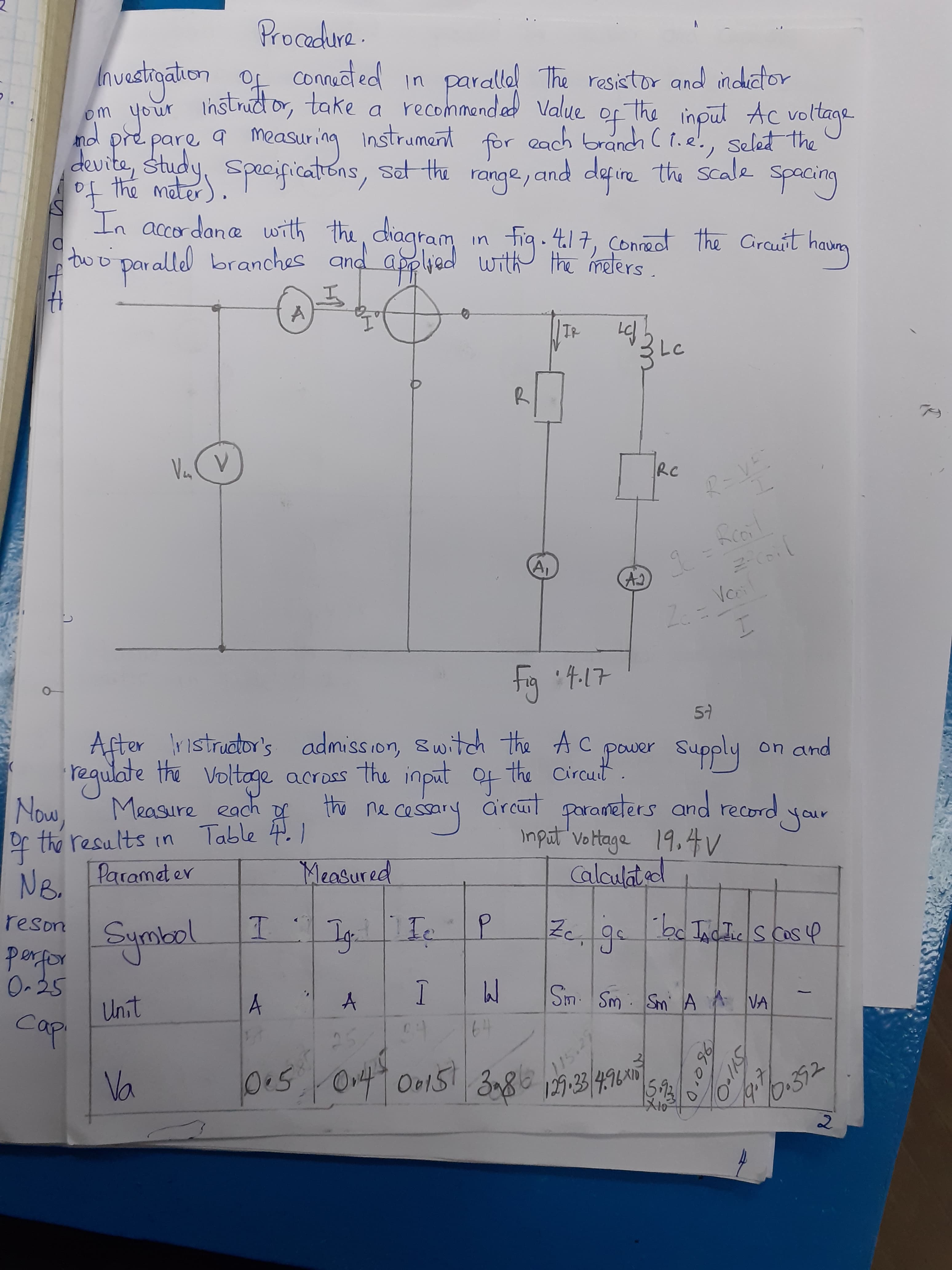 Procedure.
Investioation of couct ed in parallal The resistor and indator
nitor, take a recommended Value
Instrud or,
om your
the inpul Ac voltage
of
each branch C t.e'., selet the
And
measuring
prepare
instrument
for
devite, study, Speciprications, sat the range, and defire the scale spacing
the Scale
In accor dane with the, diagram
in fig. 4.17, Çonnect the Grauit hava
applied with th melers
t17, Connect the Cirauit
to o p and .
aralled branches
par.
TR
Va (V
RC
fcoil
A,
Voil
fig 4.17
57
After ristruator's admission, switch the Ac
Voltage across the input of the Circuit
Grcut
S.
paver Supply
regulate the
Now, Measure each
of the results in
Paramat er
on and
your
the ne cessary är cut parameters and record your
Table 4.1
input vortage 19,4
Measured
NB.
Calaulated
reson
Symkel
porfor
O-35
Ig-
en
Unit
Cap
A
Sim Sm Sm A VA
64
15.2
115
Va
15.3
19.
0.392
